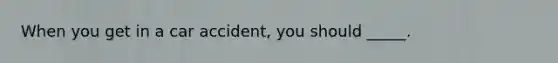 When you get in a car accident, you should _____.