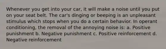 Whenever you get into your car, it will make a noise until you put on your seat belt. The car's dinging or beeping is an unpleasant stimulus which stops when you do a certain behavior. In operant conditioning, the removal of the annoying noise is: a. Positive punishment b. Negative punishment c. Positive reinforcement d. Negative reinforcement