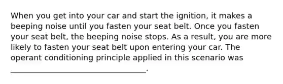 When you get into your car and start the ignition, it makes a beeping noise until you fasten your seat belt. Once you fasten your seat belt, the beeping noise stops. As a result, you are more likely to fasten your seat belt upon entering your car. The operant conditioning principle applied in this scenario was __________________________________.