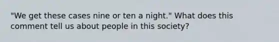 "We get these cases nine or ten a night." What does this comment tell us about people in this society?