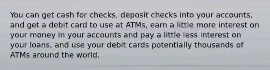 You can get cash for checks, deposit checks into your accounts, and get a debit card to use at ATMs, earn a little more interest on your money in your accounts and pay a little less interest on your loans, and use your debit cards potentially thousands of ATMs around the world.