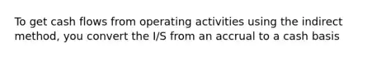 To get cash flows from operating activities using the indirect method, you convert the I/S from an accrual to a cash basis