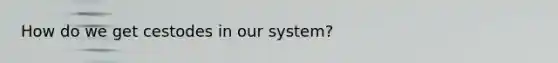How do we get cestodes in our system?