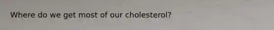 Where do we get most of our cholesterol?