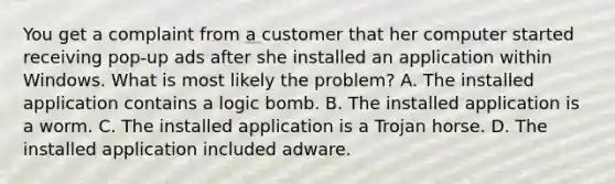 You get a complaint from a customer that her computer started receiving pop-up ads after she installed an application within Windows. What is most likely the problem? A. The installed application contains a logic bomb. B. The installed application is a worm. C. The installed application is a Trojan horse. D. The installed application included adware.