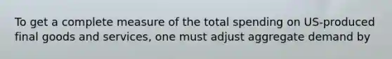 To get a complete measure of the total spending on US-produced final goods and services, one must adjust aggregate demand by