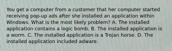 You get a computer from a customer that her computer started receiving pop-up ads after she installed an application within Windows. What is the most likely problem? A. The installed application contains a logic bomb. B. The installed application is a worm. C. The installed application is a Trojan horse. D. The installed application included adware.