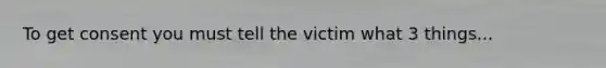 To get consent you must tell the victim what 3 things...