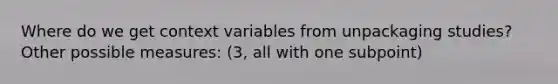 Where do we get context variables from unpackaging studies? Other possible measures: (3, all with one subpoint)