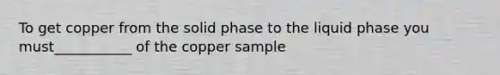 To get copper from the solid phase to the liquid phase you must___________ of the copper sample