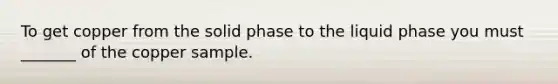 To get copper from the solid phase to the liquid phase you must _______ of the copper sample.