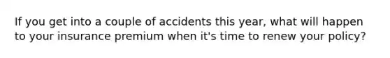 If you get into a couple of accidents this year, what will happen to your insurance premium when it's time to renew your policy?