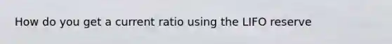 How do you get a current ratio using the LIFO reserve