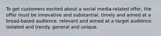 To get customers excited about a social media-related offer, the offer must be innovative and substantial. timely and aimed at a broad-based audience. relevant and aimed at a target audience. isolated and trendy. general and unique.