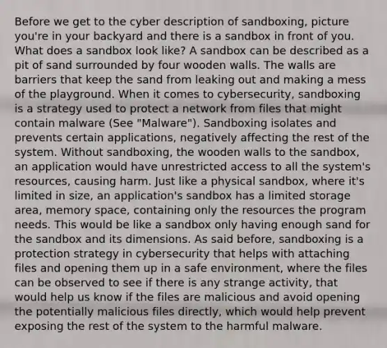 Before we get to the cyber description of sandboxing, picture you're in your backyard and there is a sandbox in front of you. What does a sandbox look like? A sandbox can be described as a pit of sand surrounded by four wooden walls. The walls are barriers that keep the sand from leaking out and making a mess of the playground. When it comes to cybersecurity, sandboxing is a strategy used to protect a network from files that might contain malware (See "Malware"). Sandboxing isolates and prevents certain applications, negatively affecting the rest of the system. Without sandboxing, the wooden walls to the sandbox, an application would have unrestricted access to all the system's resources, causing harm. Just like a physical sandbox, where it's limited in size, an application's sandbox has a limited storage area, memory space, containing only the resources the program needs. This would be like a sandbox only having enough sand for the sandbox and its dimensions. As said before, sandboxing is a protection strategy in cybersecurity that helps with attaching files and opening them up in a safe environment, where the files can be observed to see if there is any strange activity, that would help us know if the files are malicious and avoid opening the potentially malicious files directly, which would help prevent exposing the rest of the system to the harmful malware.