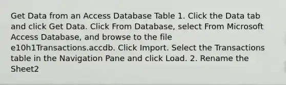 Get Data from an Access Database Table 1. Click the Data tab and click Get Data. Click From Database, select From Microsoft Access Database, and browse to the file e10h1Transactions.accdb. Click Import. Select the Transactions table in the Navigation Pane and click Load. 2. Rename the Sheet2