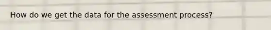 How do we get the data for the assessment process?