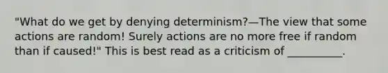 "What do we get by denying determinism?—The view that some actions are random! Surely actions are no more free if random than if caused!" This is best read as a criticism of __________.