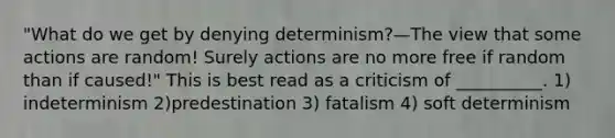 "What do we get by denying determinism?—The view that some actions are random! Surely actions are no more free if random than if caused!" This is best read as a criticism of __________. 1) indeterminism 2)predestination 3) fatalism 4) soft determinism