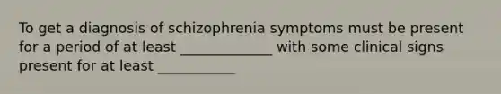 To get a diagnosis of schizophrenia symptoms must be present for a period of at least _____________ with some clinical signs present for at least ___________