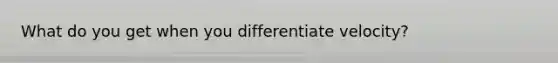 What do you get when you differentiate velocity?