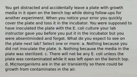 You get distracted and accidentally leave a plate with growth media in it open on the bench top while doing follow-ups for another experiment. When you notice your error you quickly cover the plate and toss it in the incubator. You were supposed to have inoculated the plate with the E. coli culture your lab instructor gave you before you put it in the incubator but you were absentminded and forgot. What do you expect to see on the plate next lab? Select one or more: a. Nothing because you did not inoculate the plate. b. Nothing because the media in the plate was sterilized. c. There will not be any E. coli unless the plate was contaminated while it was left open on the bench top. d. Microorganisms are in the air transiently so there could be growth from contaminates in the air.