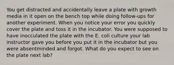 You get distracted and accidentally leave a plate with growth media in it open on the bench top while doing follow-ups for another experiment. When you notice your error you quickly cover the plate and toss it in the incubator. You were supposed to have inocculated the plate with the E. coli culture your lab instructor gave you before you put it in the incubator but you were absentminded and forgot. What do you expect to see on the plate next lab?