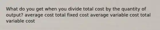 What do you get when you divide total cost by the quantity of output? average cost total fixed cost average variable cost total variable cost