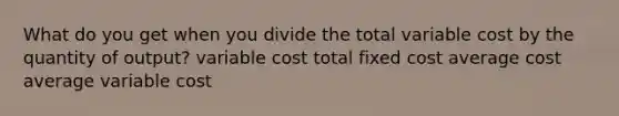 What do you get when you divide the total variable cost by the quantity of output? variable cost total fixed cost average cost average variable cost