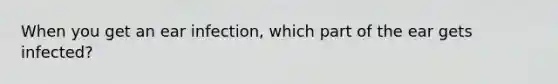When you get an ear infection, which part of the ear gets infected?