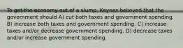 To get the economy out of a slump, Keynes believed that the government should A) cut both taxes and government spending. B) increase both taxes and government spending. C) increase taxes and/or decrease government spending. D) decrease taxes and/or increase government spending.