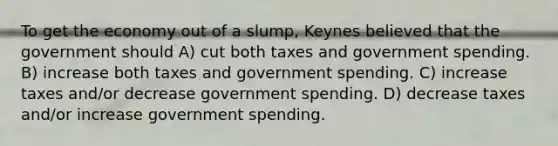 To get the economy out of a slump, Keynes believed that the government should A) cut both taxes and government spending. B) increase both taxes and government spending. C) increase taxes and/or decrease government spending. D) decrease taxes and/or increase government spending.