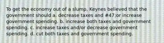 To get the economy out of a slump, Keynes believed that the government should a. decrease taxes and #47;or increase government spending. b. increase both taxes and government spending. c. increase taxes and/or decrease government spending. d. cut both taxes and government spending.