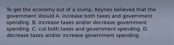 To get the economy out of a​ slump, Keynes believed that the government should A. increase both taxes and government spending. B. increase taxes​ and/or decrease government spending. C. cut both taxes and government spending. D. decrease taxes​ and/or increase government spending.