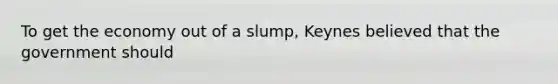 To get the economy out of a slump, Keynes believed that the government should