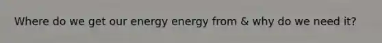 Where do we get our energy energy from & why do we need it?