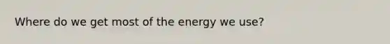 Where do we get most of the energy we use?