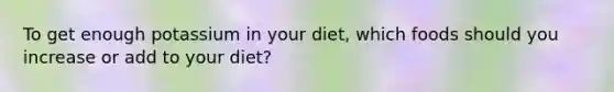 To get enough potassium in your diet, which foods should you increase or add to your diet?