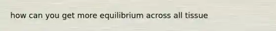 how can you get more equilibrium across all tissue