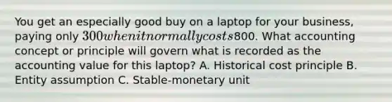 You get an especially good buy on a laptop for your​ business, paying only​ 300 when it normally costs​800. What accounting concept or principle will govern what is recorded as the accounting value for this​ laptop? A. Historical cost principle B. Entity assumption C. ​Stable-monetary unit