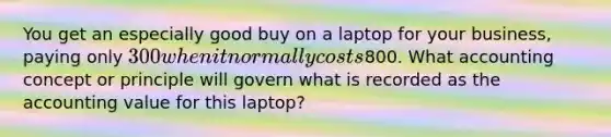 You get an especially good buy on a laptop for your​ business, paying only​ 300 when it normally costs​800. What accounting concept or principle will govern what is recorded as the accounting value for this​ laptop?