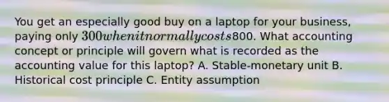 You get an especially good buy on a laptop for your​ business, paying only​ 300 when it normally costs​800. What accounting concept or principle will govern what is recorded as the accounting value for this​ laptop? A. Stable-monetary unit B. Historical cost principle C. Entity assumption