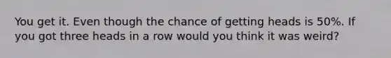 You get it. Even though the chance of getting heads is 50%. If you got three heads in a row would you think it was weird?