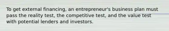 To get external financing, an entrepreneur's business plan must pass the reality test, the competitive test, and the value test with potential lenders and investors.