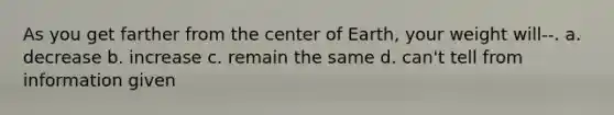 As you get farther from the center of Earth, your weight will--. a. decrease b. increase c. remain the same d. can't tell from information given