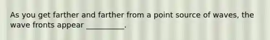 As you get farther and farther from a point source of waves, the wave fronts appear __________.