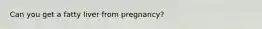 Can you get a fatty liver from pregnancy?