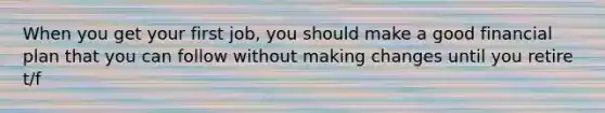 When you get your first job, you should make a good financial plan that you can follow without making changes until you retire t/f