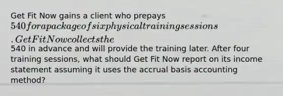 Get Fit Now gains a client who prepays 540 for a package of six physical training sessions. Get Fit Now collects the 540 in advance and will provide the training later. After four training​ sessions, what should Get Fit Now report on its income statement assuming it uses the accrual basis accounting​ method?