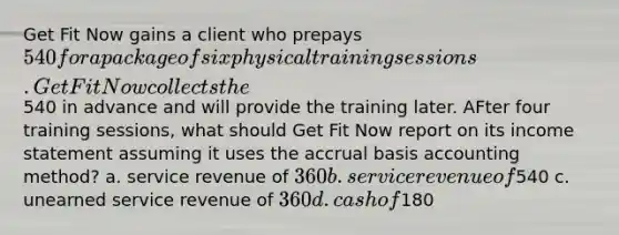 Get Fit Now gains a client who prepays 540 for a package of six physical training sessions. Get Fit Now collects the540 in advance and will provide the training later. AFter four training sessions, what should Get Fit Now report on its <a href='https://www.questionai.com/knowledge/kCPMsnOwdm-income-statement' class='anchor-knowledge'>income statement</a> assuming it uses the accrual basis accounting method? a. service revenue of 360 b. service revenue of540 c. unearned service revenue of 360 d. cash of180